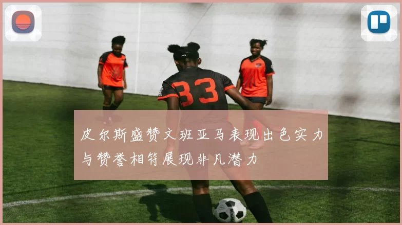 皮尔斯盛赞文班亚马表现出色实力与赞誉相符展现非凡潜力