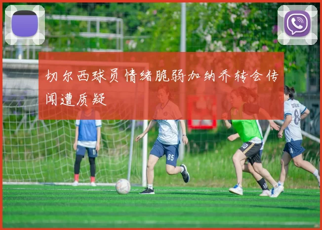 切尔西球员情绪脆弱加纳乔转会传闻遭质疑