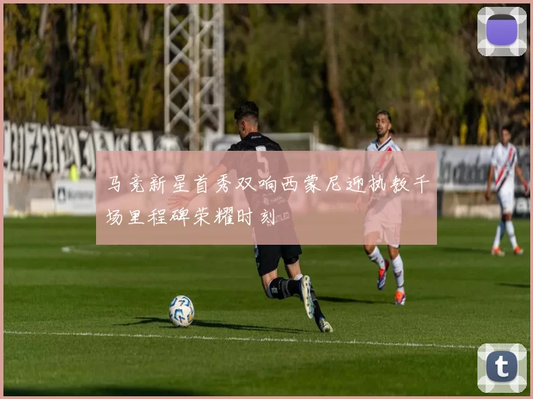 马竞新星首秀双响西蒙尼迎执教千场里程碑荣耀时刻