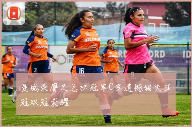 曼城荣膺足总杯冠军C罗遗憾错失亚冠双冠荣耀