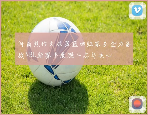河南焦作文旅男篮回归家乡全力备战NBL新赛季展现斗志与决心