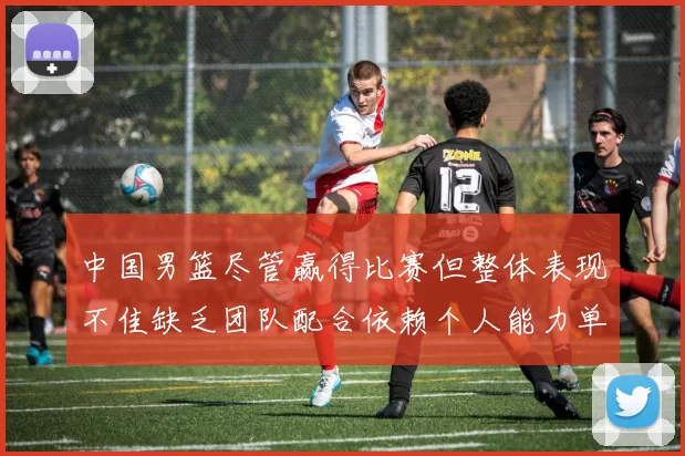 中国男篮尽管赢得比赛但整体表现不佳缺乏团队配合依赖个人能力单打成效有限