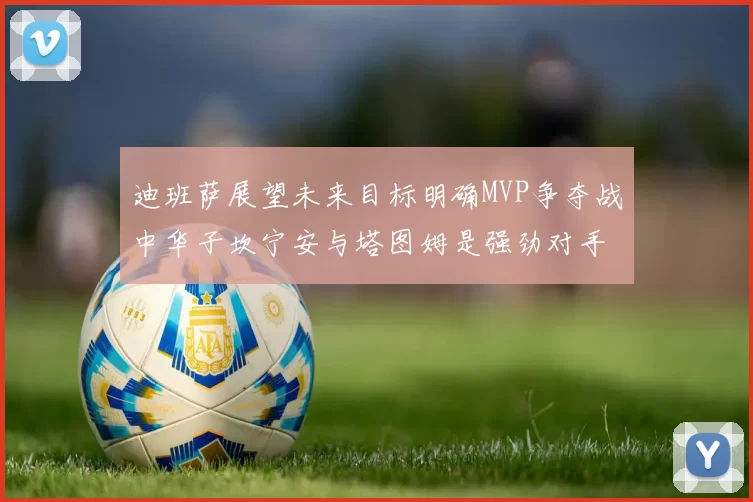 迪班萨展望未来目标明确MVP争夺战中华子坎宁安与塔图姆是强劲对手