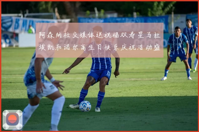 阿森纳社交媒体送祝福双寿星马杜埃凯和诺尔高生日快乐庆祝活动盛大开启