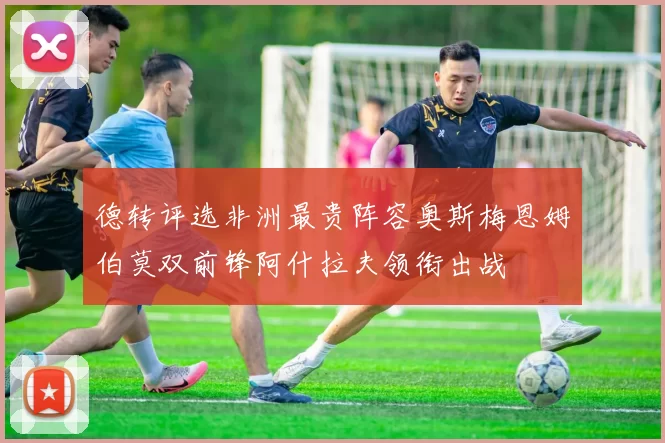 德转评选非洲最贵阵容奥斯梅恩姆伯莫双前锋阿什拉夫领衔出战