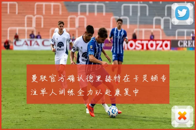 曼联官方确认德里赫特在卡灵顿专注单人训练全力以赴康复中