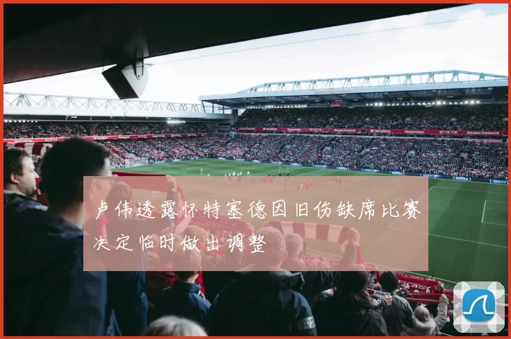 卢伟透露怀特塞德因旧伤缺席比赛决定临时做出调整