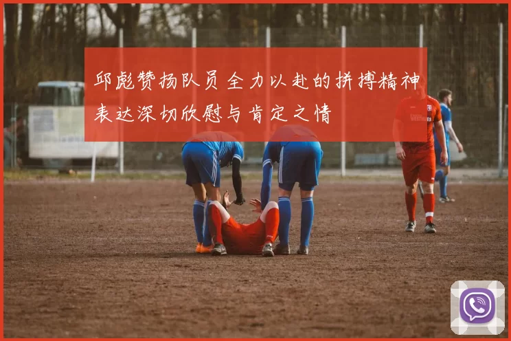 邱彪赞扬队员全力以赴的拼搏精神表达深切欣慰与肯定之情