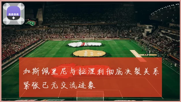 加斯佩里尼与拉涅利彻底决裂关系紧张已无交流迹象