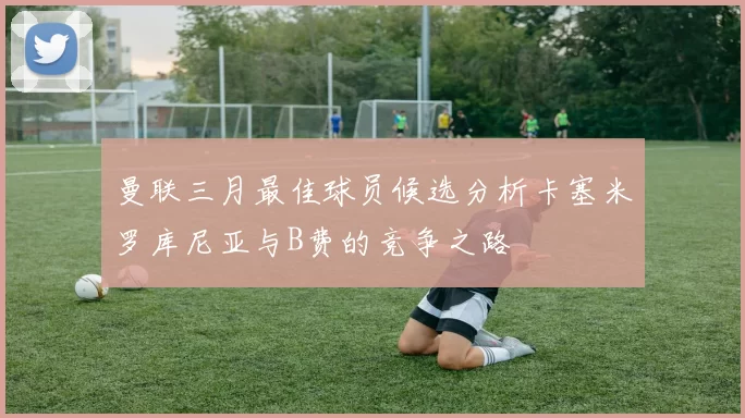 曼联三月最佳球员候选分析卡塞米罗库尼亚与B费的竞争之路