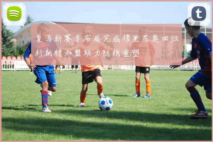 皇马新赛季布局完成穆里尼奥回归科纳特加盟助力防线重塑