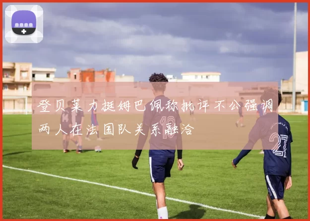 登贝莱力挺姆巴佩称批评不公强调两人在法国队关系融洽